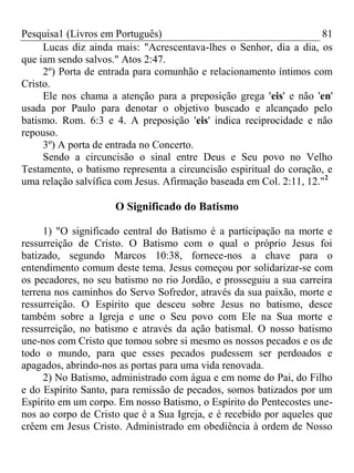 Pesquisa1 (Livros em Português) 81
Lucas diz ainda mais: "Acrescentava-lhes o Senhor, dia a dia, os
que iam sendo salvos." Atos 2:47.
2º) Porta de entrada para comunhão e relacionamento íntimos com
Cristo.
Ele nos chama a atenção para a preposição grega 'eis' e não 'en'
usada por Paulo para denotar o objetivo buscado e alcançado pelo
batismo. Rom. 6:3 e 4. A preposição 'eis' indica reciprocidade e não
repouso.
3º) A porta de entrada no Concerto.
Sendo a circuncisão o sinal entre Deus e Seu povo no Velho
Testamento, o batismo representa a circuncisão espiritual do coração, e
uma relação salvífica com Jesus. Afirmação baseada em Col. 2:11, 12."2
O Significado do Batismo
1) "O significado central do Batismo é a participação na morte e
ressurreição de Cristo. O Batismo com o qual o próprio Jesus foi
batizado, segundo Marcos 10:38, fornece-nos a chave para o
entendimento comum deste tema. Jesus começou por solidarizar-se com
os pecadores, no seu batismo no rio Jordão, e prosseguiu a sua carreira
terrena nos caminhos do Servo Sofredor, através da sua paixão, morte e
ressurreição. O Espírito que desceu sobre Jesus no batismo, desce
também sobre a Igreja e une o Seu povo com Ele na Sua morte e
ressurreição, no batismo e através da ação batismal. O nosso batismo
une-nos com Cristo que tomou sobre si mesmo os nossos pecados e os de
todo o mundo, para que esses pecados pudessem ser perdoados e
apagados, abrindo-nos as portas para uma vida renovada.
2) No Batismo, administrado com água e em nome do Pai, do Filho
e do Espírito Santo, para remissão de pecados, somos batizados por um
Espírito em um corpo. Em nosso Batismo, o Espírito do Pentecostes une-
nos ao corpo de Cristo que é a Sua Igreja, e é recebido por aqueles que
crêem em Jesus Cristo. Administrado em obediência à ordem de Nosso
 