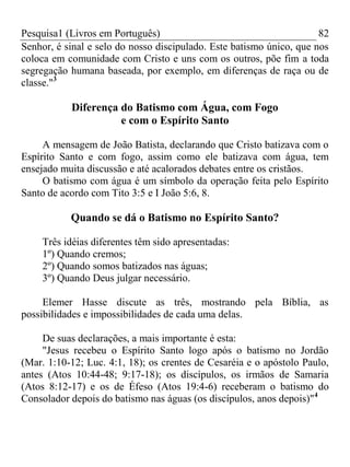 Pesquisa1 (Livros em Português) 82
Senhor, é sinal e selo do nosso discipulado. Este batismo único, que nos
coloca em comunidade com Cristo e uns com os outros, põe fim a toda
segregação humana baseada, por exemplo, em diferenças de raça ou de
classe."3
Diferença do Batismo com Água, com Fogo
e com o Espírito Santo
A mensagem de João Batista, declarando que Cristo batizava com o
Espírito Santo e com fogo, assim como ele batizava com água, tem
ensejado muita discussão e até acalorados debates entre os cristãos.
O batismo com água é um símbolo da operação feita pelo Espírito
Santo de acordo com Tito 3:5 e I João 5:6, 8.
Quando se dá o Batismo no Espírito Santo?
Três idéias diferentes têm sido apresentadas:
1º) Quando cremos;
2º) Quando somos batizados nas águas;
3º) Quando Deus julgar necessário.
Elemer Hasse discute as três, mostrando pela Bíblia, as
possibilidades e impossibilidades de cada uma delas.
De suas declarações, a mais importante é esta:
"Jesus recebeu o Espírito Santo logo após o batismo no Jordão
(Mar. 1:10-12; Luc. 4:1, 18); os crentes de Cesaréia e o apóstolo Paulo,
antes (Atos 10:44-48; 9:17-18); os discípulos, os irmãos de Samaria
(Atos 8:12-17) e os de Éfeso (Atos 19:4-6) receberam o batismo do
Consolador depois do batismo nas águas (os discípulos, anos depois)"4
 