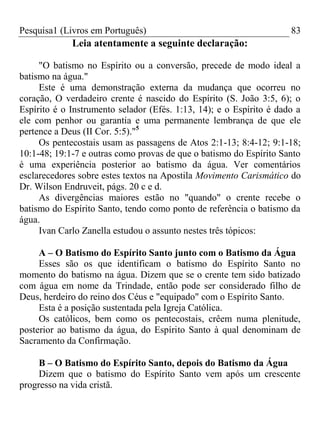 Pesquisa1 (Livros em Português) 83
Leia atentamente a seguinte declaração:
"O batismo no Espírito ou a conversão, precede de modo ideal a
batismo na água."
Este é uma demonstração externa da mudança que ocorreu no
coração, O verdadeiro crente é nascido do Espírito (S. João 3:5, 6); o
Espírito é o Instrumento selador (Efés. 1:13, 14); e o Espírito é dado a
ele com penhor ou garantia e uma permanente lembrança de que ele
pertence a Deus (II Cor. 5:5)."5
Os pentecostais usam as passagens de Atos 2:1-13; 8:4-12; 9:1-18;
10:1-48; 19:1-7 e outras como provas de que o batismo do Espírito Santo
é uma experiência posterior ao batismo da água. Ver comentários
esclarecedores sobre estes textos na Apostila Movimento Carismático do
Dr. Wilson Endruveit, págs. 20 c e d.
As divergências maiores estão no "quando" o crente recebe o
batismo do Espírito Santo, tendo como ponto de referência o batismo da
água.
Ivan Carlo Zanella estudou o assunto nestes três tópicos:
A – O Batismo do Espírito Santo junto com o Batismo da Água
Esses são os que identificam o batismo do Espírito Santo no
momento do batismo na água. Dizem que se o crente tem sido batizado
com água em nome da Trindade, então pode ser considerado filho de
Deus, herdeiro do reino dos Céus e "equipado" com o Espírito Santo.
Esta é a posição sustentada pela Igreja Católica.
Os católicos, bem como os pentecostais, crêem numa plenitude,
posterior ao batismo da água, do Espírito Santo à qual denominam de
Sacramento da Confirmação.
B – O Batismo do Espírito Santo, depois do Batismo da Água
Dizem que o batismo do Espírito Santo vem após um crescente
progresso na vida cristã.
 