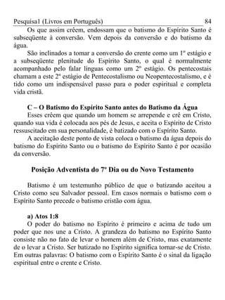 Pesquisa1 (Livros em Português) 84
Os que assim crêem, endossam que o batismo do Espírito Santo é
subseqüente à conversão. Vem depois da conversão e do batismo da
água.
São inclinados a tomar a conversão do crente como um 1º estágio e
a subseqüente plenitude do Espírito Santo, o qual é normalmente
acompanhado pelo falar línguas como um 2º estágio. Os pentecostais
chamam a este 2º estágio de Pentecostalismo ou Neopentecostalismo, e é
tido como um indispensável passo para o poder espiritual e completa
vida cristã.
C – O Batismo do Espírito Santo antes do Batismo da Água
Esses crêem que quando um homem se arrepende e crê em Cristo,
quando sua vida é colocada aos pés de Jesus, e aceita o Espírito de Cristo
ressuscitado em sua personalidade, é batizado com o Espírito Santo.
A aceitação deste ponto de vista coloca o batismo da água depois do
batismo do Espírito Santo ou o batismo do Espírito Santo é por ocasião
da conversão.
Posição Adventista do 7º Dia ou do Novo Testamento
Batismo é um testemunho público de que o batizando aceitou a
Cristo como seu Salvador pessoal. Em casos normais o batismo com o
Espírito Santo precede o batismo cristão com água.
a) Atos 1:8
O poder do batismo no Espírito é primeiro e acima de tudo um
poder que nos une a Cristo. A grandeza do batismo no Espírito Santo
consiste não no fato de levar o homem além de Cristo, mas exatamente
de o levar a Cristo. Ser batizado no Espírito significa tornar-se de Cristo.
Em outras palavras: O batismo com o Espírito Santo é o sinal da ligação
espiritual entre o crente e Cristo.
 