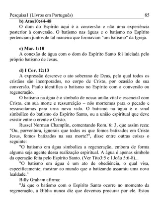 Pesquisa1 (Livros em Português) 85
b) Atos10:44-48
O dom do Espírito aqui é a conversão e não uma experiência
posterior à conversão. O batismo nas águas e o batismo no Espírito
pertenciam juntos de tal maneira que formavam "um batismo" da Igreja.
c) Mar. 1:10
A conexão de água com o dom do Espírito Santo foi iniciada pelo
próprio batismo de Jesus.
d) I Cor. 12:13
A expressão descreve o ato soberano de Deus, pelo qual todos os
cristãos são incorporados, no corpo de Cristo, por ocasião de sua
conversão. Paulo identifica o batismo no Espírito com a conversão ou
regeneração.
O batismo na água é o símbolo de nossa união vital e essencial com
Cristo, em sua morte e ressurreição – nós morremos para o pecado e
ressuscitamos para urna nova vida. O batismo na água é o sinal
simbólico do batismo do Espírito Santo, ou a união espiritual que deve
existir entre o crente e Cristo.
Russel Norman Champlin, comentando Rom. 6: 3, que assim reza:
"Ou, porventura, ignorais que todos os que fomos batizados em Cristo
Jesus, fomos batizados na sua morte?", disse entre outras coisas o
seguinte:
"O batismo em água simboliza a regeneração, embora de forma
alguma seja agente dessa realização espiritual. A água é apenas símbolo
da operação feita pelo Espírito Santo. (Ver Tito3:5 e I João 5:6-8)...
"O batismo em água é um ato de obediência, o qual visa,
especificamente, mostrar ao mundo que o batizando assumiu uma nova
lealdade."
Billy Graham afirma:
"Já que o batismo com o Espírito Santo ocorre no momento da
regeneração, a Bíblia nunca diz que devemos procurar por ele. Estou
 