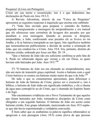 Pesquisa1 (Livros em Português) 89
Cristo em sua morte e ressurreição; isto é o que deduzimos das
declarações de Paulo em Atos 19:3-5.
A Revista Adventista, através de sua "Caixa de Perguntas"
apresentou as seguintes respostas à inquirição que encima este subtítulo:
1º) "João fora enviado para preparar o caminho do Senhor,
pregando energicamente a mensagem do arrependimento e era natural
que ele oferecesse uma cerimônia de lavagem dos pecados aos que
atendiam a essa mensagem. Quando as pessoas se dirigiam,
arrependidas, a João, confessando seus pecados ele as levava ao rio
Jordão, e lá as batizava imergindo-as nas águas. Isto significava também
que testemunhavam publicamente a decisão de aceitar a orientação de
João, que era conduzi-las a Cristo. Atos 19:4. Era, portanto, distinto do
batismo cristão, ordenado por Jesus em Mat. 28: 19. . .
"Que o batismo de João não era suficiente confirma-se pelo fato de
S. Paulo ter rebatizado alguns que vieram a ele em Éfeso, os quais
haviam sido batizados por João. Atos 19:5."10
2º) "O batismo de João era um chamado ao arrependimento, mas
não um meio de transmitir graça espiritual. Assim o batismo com o qual
Cristo batizava os crentes era batismo muito maior do que o de João."11
De tudo o que os comentaristas apresentam, para diferençar o
batismo de João do batismo de Cristo, parece ser o essencial e, isto é
bíblico, o batismo de João tinha um significado simbólico, e ele o chama
da água para contrapô-lo ao de Cristo, que é chamado do Espírito Santo
e do fogo.
Não encontramos evidências em o Novo Testamento de que aqueles
que foram batizados por João, tornando-se discípulos de Cristo eram
obrigados a um segundo batismo. O batismo de João era aceito como
batismo cristão. Este grupo rebatizado, mencionado em Atos 19:5 supõe-
se que não havia experimentado a verdadeira conversão.
É bom saber que os anabatistas (a palavra significa rebatizados) se
apegavam a esta passagem (Atos 19:5) como prova de que pessoas
 