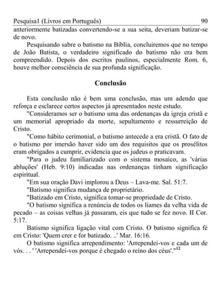 Pesquisa1 (Livros em Português) 90
anteriormente batizadas convertendo-se a sua seita, deveriam batizar-se
de novo.
Pesquisando sabre o batismo na Bíblia, concluiremos que no tempo
de João Batista, o verdadeiro significado do batismo não era bem
compreendido. Depois dos escritos paulinos, especialmente Rom. 6,
houve melhor consciência de sua profunda significação.
Conclusão
Esta conclusão não é bem uma conclusão, mas um adendo que
reforça e esclarece certos aspectos já apresentados neste estudo.
"Consideramos ser o batismo uma das ordenanças da igreja cristã e
um memorial apropriado da morte, sepultamento e ressurreição de
Cristo.
"Como hábito cerimonial, o batismo antecede a era cristã. O fato de
o batismo por imersão haver sido um dos requisitos que os prosélitos
eram obrigados a cumprir, evidencia que os judeus o praticavam.
"Para o judeu familiarizado com o sistema mosaico, as 'várias
abluções' (Heb. 9:10) indicadas nas ordenanças tinham significação
espiritual.
"Em sua oração Davi implorou a Deus – Lava-me. Sal. 51:7.
"Batismo significa mudança de proprietário.
"Batizado em Cristo, significa tomar-se propriedade de Cristo.
"O batismo significa a renúncia de todos os liames da velha vida de
pecado – as coisas velhas já passaram, eis que tudo se fez novo. II Cor.
5:17.
Batismo significa ligação vital com Cristo. O batismo significa fé
em Cristo: 'Quem crer e for batizado. ..' Mar. 16:16.
O batismo significa arrependimento: 'Arrependei-vos e cada um de
vós. . . ' 'Arrependei-vos porque é chegado o reino dos céus'."12
 