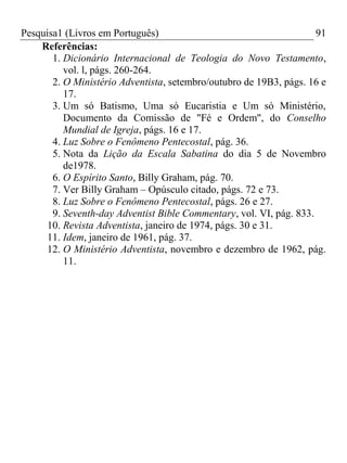 Pesquisa1 (Livros em Português) 91
Referências:
1. Dicionário Internacional de Teologia do Novo Testamento,
vol. l, págs. 260-264.
2. O Ministério Adventista, setembro/outubro de 19B3, págs. 16 e
17.
3. Um só Batismo, Uma só Eucaristia e Um só Ministério,
Documento da Comissão de "Fé e Ordem", do Conselho
Mundial de Igreja, págs. 16 e 17.
4. Luz Sobre o Fenômeno Pentecostal, pág. 36.
5. Nota da Lição da Escala Sabatina do dia 5 de Novembro
de1978.
6. O Espírito Santo, Billy Graham, pág. 70.
7. Ver Billy Graham – Opúsculo citado, págs. 72 e 73.
8. Luz Sobre o Fenômeno Pentecostal, págs. 26 e 27.
9. Seventh-day Adventist Bible Commentary, vol. VI, pág. 833.
10. Revista Adventista, janeiro de 1974, págs. 30 e 31.
11. Idem, janeiro de 1961, pág. 37.
12. O Ministério Adventista, novembro e dezembro de 1962, pág.
11.
 