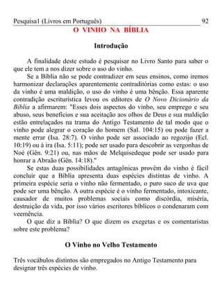 Pesquisa1 (Livros em Português) 92
O VINHO NA BÍBLIA
Introdução
A finalidade deste estudo é pesquisar no Livro Santo para saber o
que ele tem a nos dizer sobre o uso do vinho.
Se a Bíblia não se pode contradizer em seus ensinos, como iremos
harmonizar declarações aparentemente contraditórias como estas: o uso
da vinho é uma maldição, o uso do vinho é uma bênção. Essa aparente
contradição escriturística levou os editores de O Novo Dicionário da
Bíblia a afirmarem: "Esses dois aspectos do vinho, seu emprego e seu
abuso, seus benefícios e sua aceitação aos olhos de Deus e sua maldição
estão entrelaçados na trama do Antigo Testamento de tal modo que o
vinho pode alegrar o coração do homem (Sal. 104:15) ou pode fazer a
mente errar (Isa. 28:7). O vinho pode ser associado ao regozijo (Ecl.
10:19) ou à ira (Isa. 5:11); pode ser usado para descobrir as vergonhas de
Noé (Gên. 9:21) ou, nas mãos de Melquisedeque pode ser usado para
honrar a Abraão (Gên. 14:18)."
Se estas duas possibilidades antagônicas provêm do vinho é fácil
concluir que a Bíblia apresenta duas espécies distintas de vinho. A
primeira espécie seria o vinho não fermentado, o puro suco de uva que
pode ser uma bênção. A outra espécie é o vinho fermentado, intoxicante,
causador de muitos problemas sociais como discórdia, miséria,
destruição da vida, por isso vários escritores bíblicos o condenaram com
veemência.
O que diz a Bíblia? O que dizem os exegetas e os comentaristas
sobre este problema?
O Vinho no Velho Testamento
Três vocábulos distintos são empregados no Antigo Testamento para
designar três espécies de vinho.
 