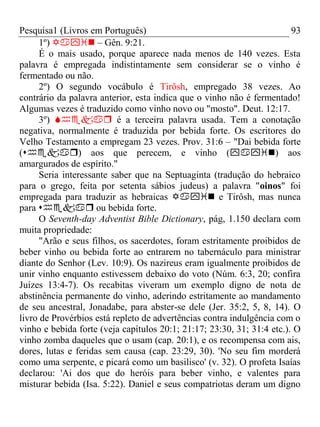 Pesquisa1 (Livros em Português) 93
1º)  – Gên. 9:21.
É o mais usado, porque aparece nada menos de 140 vezes. Esta
palavra é empregada indistintamente sem considerar se o vinho é
fermentado ou não.
2º) O segundo vocábulo é Tirôsh, empregado 38 vezes. Ao
contrário da palavra anterior, esta indica que o vinho não é fermentado!
Algumas vezes é traduzido como vinho novo ou "mosto". Deut. 12:17.
3º)  é a terceira palavra usada. Tem a conotação
negativa, normalmente é traduzida por bebida forte. Os escritores do
Velho Testamento a empregam 23 vezes. Prov. 31:6 – "Dai bebida forte
() aos que perecem, e vinho () aos
amargurados de espírito."
Seria interessante saber que na Septuaginta (tradução do hebraico
para o grego, feita por setenta sábios judeus) a palavra "oinos" foi
empregada para traduzir as hebraicas  e Tirôsh, mas nunca
para  ou bebida forte.
O Seventh-day Adventist Bible Dictionary, pág, 1.150 declara com
muita propriedade:
"Arão e seus filhos, os sacerdotes, foram estritamente proibidos de
beber vinho ou bebida forte ao entrarem no tabernáculo para ministrar
diante do Senhor (Lev. 10:9). Os nazireus eram igualmente proibidos de
unir vinho enquanto estivessem debaixo do voto (Núm. 6:3, 20; confira
Juízes 13:4-7). Os recabitas viveram um exemplo digno de nota de
abstinência permanente do vinho, aderindo estritamente ao mandamento
de seu ancestral, Jonadabe, para abster-se dele (Jer. 35:2, 5, 8, 14). O
livro de Provérbios está repleto de advertências contra indulgência com o
vinho e bebida forte (veja capítulos 20:1; 21:17; 23:30, 31; 31:4 etc.). O
vinho zomba daqueles que o usam (cap. 20:1), e os recompensa com ais,
dores, lutas e feridas sem causa (cap. 23:29, 30). 'No seu fim morderá
como uma serpente, e picará como um basilisco' (v. 32). O profeta Isaías
declarou: 'Ai dos que do heróis para beber vinho, e valentes para
misturar bebida (Isa. 5:22). Daniel e seus compatriotas deram um digno
 