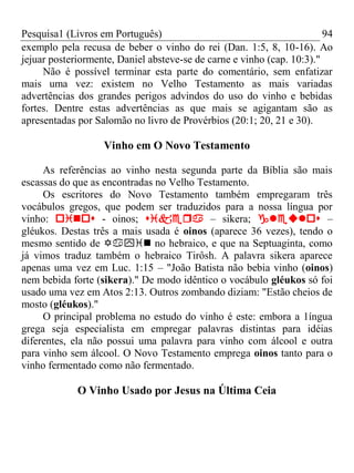 Pesquisa1 (Livros em Português) 94
exemplo pela recusa de beber o vinho do rei (Dan. 1:5, 8, 10-16). Ao
jejuar posteriormente, Daniel absteve-se de carne e vinho (cap. 10:3)."
Não é possível terminar esta parte do comentário, sem enfatizar
mais uma vez: existem no Velho Testamento as mais variadas
advertências dos grandes perigos advindos do uso do vinho e bebidas
fortes. Dentre estas advertências as que mais se agigantam são as
apresentadas por Salomão no livro de Provérbios (20:1; 20, 21 e 30).
Vinho em O Novo Testamento
As referências ao vinho nesta segunda parte da Bíblia são mais
escassas do que as encontradas no Velho Testamento.
Os escritores do Novo Testamento também empregaram três
vocábulos gregos, que podem ser traduzidos para a nossa língua por
vinho:  - oinos;  – sikera;  –
gléukos. Destas três a mais usada é oinos (aparece 36 vezes), tendo o
mesmo sentido de  no hebraico, e que na Septuaginta, como
já vimos traduz também o hebraico Tirôsh. A palavra sikera aparece
apenas uma vez em Luc. 1:15 – "João Batista não bebia vinho (oinos)
nem bebida forte (sikera)." De modo idêntico o vocábulo gléukos só foi
usado uma vez em Atos 2:13. Outros zombando diziam: "Estão cheios de
mosto (gléukos)."
O principal problema no estudo do vinho é este: embora a 1íngua
grega seja especialista em empregar palavras distintas para idéias
diferentes, ela não possui uma palavra para vinho com álcool e outra
para vinho sem álcool. O Novo Testamento emprega oinos tanto para o
vinho fermentado como não fermentado.
O Vinho Usado por Jesus na Última Ceia
 