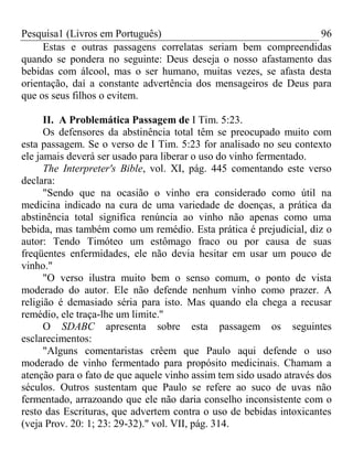 Pesquisa1 (Livros em Português) 96
Estas e outras passagens correlatas seriam bem compreendidas
quando se pondera no seguinte: Deus deseja o nosso afastamento das
bebidas com álcool, mas o ser humano, muitas vezes, se afasta desta
orientação, daí a constante advertência dos mensageiros de Deus para
que os seus filhos o evitem.
II. A Problemática Passagem de I Tim. 5:23.
Os defensores da abstinência total têm se preocupado muito com
esta passagem. Se o verso de I Tim. 5:23 for analisado no seu contexto
ele jamais deverá ser usado para liberar o uso do vinho fermentado.
The Interpreter's Bible, vol. XI, pág. 445 comentando este verso
declara:
"Sendo que na ocasião o vinho era considerado como útil na
medicina indicado na cura de uma variedade de doenças, a prática da
abstinência total significa renúncia ao vinho não apenas como uma
bebida, mas também como um remédio. Esta prática é prejudicial, diz o
autor: Tendo Timóteo um estômago fraco ou por causa de suas
freqüentes enfermidades, ele não devia hesitar em usar um pouco de
vinho."
"O verso ilustra muito bem o senso comum, o ponto de vista
moderado do autor. Ele não defende nenhum vinho como prazer. A
religião é demasiado séria para isto. Mas quando ela chega a recusar
remédio, ele traça-lhe um limite.''
O SDABC apresenta sobre esta passagem os seguintes
esclarecimentos:
"Alguns comentaristas crêem que Paulo aqui defende o uso
moderado de vinho fermentado para propósito medicinais. Chamam a
atenção para o fato de que aquele vinho assim tem sido usado através dos
séculos. Outros sustentam que Paulo se refere ao suco de uvas não
fermentado, arrazoando que ele não daria conselho inconsistente com o
resto das Escrituras, que advertem contra o uso de bebidas intoxicantes
(veja Prov. 20: 1; 23: 29-32)." vol. VII, pág. 314.
 