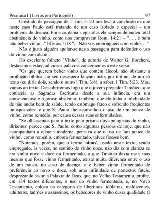 Pesquisa1 (Livros em Português) 97
O estudo da passagem de 1 Tim. 5: 23 nos leva à conclusão de que
neste caso Paulo está tratando de um caso isolado e especial – um
problema de doença. Em suas demais epístolas ele sempre defendeu total
abstinência do vinho, como nos comprovam Rom. 14:21 – ". . . é bom
não beber vinho..." Efésios 5:18 "... Não vos embriagueis com vinho. . ."
Não é justo alguém apoiar-se nesta passagem para defender o uso
do vinho com álcool.
Do excelente folheto "Vinho", de autoria de Walter G. Borchers,
destacamos estas judiciosas palavras concernentes a este verso:
"Os que querem beber vinho que contém álcool, não obstante a
proibição bíblica, no seu desespero lançam mão, por último, de um só
texto (eu diria dois, sendo o outro I Tim. 3:8), a saber, I Tim. 5:23. Mas,
vamos ao texto. Descobriremos logo que o jovem pregador Timóteo, que
conhecia as Sagradas Escrituras desde a sua infância, era um
consciencioso e rigoroso abstêmio; também, que ele tinha a infelicidade
de não andar bem de saúde, tendo estômago fraco e sofrendo freqüentes
indisposições; e que S. Paulo lhe aconselhou o uso de um pouco de
vinho, como remédio, por causa dessas suas enfermidades.
"Se olhássemos para o texto pelo prisma dos apologistas do vinho,
diríamos: parece que S, Paulo, como algumas pessoas de hoje, que não
acompanham a ciência moderna, pensava que o uso de 'um pouco de
vinho', como remédio, embora fermentado, talvez fizesse bem.
"Notemos, porém, que o termo 'oinos', usado neste texto, sendo
empregado, às vezes, no sentido de vinho doce, não diz com clareza se
era vinho novo e doce ou fermentado, o que Timóteo devia usar; mas
mesmo que fosse vinho fermentado, existe muita diferença entre o uso
de um pouco, no caso de doença, e o beber vinho fermentado de
preferência ao novo e doce, sob uma infinidade de pretextos fúteis,
desprezando assim a Palavra de Deus, que, no Velho Testamento, proíbe,
em 134 textos diferentes, o uso do vinho fermentado, e, no Novo
Testamento, coloca na categoria de libertinos, idólatras, maldizentes,
adúlteros, ladrões e assassinos, os bebedores de vinho dessa qualidade (I
 