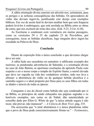 Pesquisa1 (Livros em Português) 99
A sábia orientação divina consiste em advertir-nos, seriamente, para
os perigos e as nefastas conseqüências das bebidas. Os apreciadores de
vinho não deviam ingeri-lo, justificando este desejo com exemplos
bíblicos. Em vez de assim fazê-lo deviam meditar bem que esta fraqueza
poderá levá-los à embriaguez, que está arrolada na Bíblia entre as obras
da carne, que nos excluem do reino dos céus. (Gál. 5:21; I Cor. 6:10).
As Escrituras o condenam com veemência em muitas passagens,
como os versículos 29 e 35 do capítulo 23 de Provérbios, por
conseguinte, tocas as bebidas alcoólicas, logo ninguém deve ingeri-las
escudado na Palavra de Deus.
Conclusão
Diante da exposição feita a única conclusão a que devemos chegar
deve ser esta:
A sábia lição aos sacerdotes no santuário: o edificante exemplo dos
nazireus; as ponderadas advertências de Salomão; e a orientação divina
no caso de João Batista; as oportunas exortações do apóstolo Paulo com
respeito a ser o nosso corpo o templo do Espírito Santo; a moral elevada
que deve ser seguida na vida dos verdadeiros cristãos, tudo nos leva a
afirmar: a abstinência do vinho ou de qualquer bebida alcoólica é o
caminho seguro e o ideal proposto por Deus para os seus filhos em todas
as idades e através de todas as épocas.
Conquanto o uso do álcool como bebida não seja condenado per si
na Bíblia, os princípios de saúde esboçados nas páginas sagradas e os
horríveis exemplos, tais como os de Nabal, dão autenticidade ao
conselho dado por Ellen G. White de que "a única atitude segura é não
tocar, não provar, não manusear". – A Ciência do Bom Viver, pág, 335.
Ela acrescenta que "a total abstinência é a única plataforma sobre
que o povo de Deus pode conscienciosamente firmar-se." – Testimonies,
 
