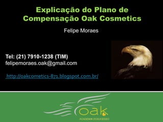Explicação do Plano de
      Compensação Oak Cosmetics
                        Felipe Moraes



Tel: (21) 7910-1238 (TIM)
felipemoraes.oak@gmail.com

http://oakcometics-871.blogspot.com.br/
 