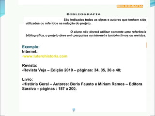 redação São indicadas todas as obras e autores que tenham sido utilizados ou referidos na redação do projeto. O aluno não deverá utilizar somente uma referência bibliográfica, o projeto deve unir pesquisas na internet e também livros ou revistas. Exemplo: Internet:  www.luterohistoria.com Revista: -Revista Veja – Edição 2010 – páginas: 34, 35, 36 e 40; Livro: -História Geral – Autores: Boris Fausto e Míriam Ramos – Editora Saraiva – páginas : 187 a 200. 