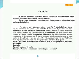 Nos anexos deve estar presente o rascunho do seu trabalho, o aluno deverá utilizar um problema no seu trabalho de pesquisa. O problema é a mola propulsora de todo o trabalho de pesquisa.  Depois de definido o tema, levanta-se uma questão para ser respondida através de uma  hipótese , que será confirmada ou negada através do trabalho de  pesquisa . O  Problema  é criado pelo próprio aluno e relacionado ao tema escolhido. O aluno, no caso, criará um questionamento para definir a abrangência de sua  pesquisa . Não há regras para se criar um  Problema , mas alguns autores sugerem que ele seja expresso em forma de pergunta.  Qual o problema existente neste tema? ou qual a solução para o problema encontrado?   Exemplo:   Tema:  A educação da mulher Problema:  A mulher é tratada com submissão pela sociedade?  Os anexos podem ter fotografias, mapas, glossários, transcrições de textos, gráficos, esquemas, estatísticas, entrevistas e etc. Servem para apresentar, complementar e fundamentar as afirmações feitas ao longo do trabalho. 