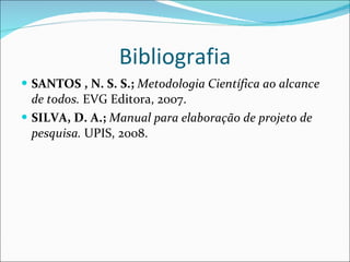 Bibliografia SANTOS , N. S. S.;  Metodologia Científica ao alcance de todos.  EVG Editora, 2007. SILVA, D. A.;  Manual para elaboração de projeto de pesquisa.  UPIS, 2008. 