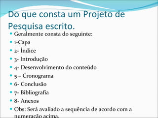 Do que consta um Projeto de Pesquisa escrito. Geralmente consta do seguinte: 1-Capa 2- Índice  3- Introdução 4- Desenvolvimento do conteúdo 5 – Cronograma 6- Conclusão 7- Bibliografia 8- Anexos Obs: Será avaliado a sequência de acordo com a numeração acima. 