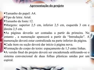 Apresentação do projeto   Tamanho do papel: A4. Tipo de letra: Arial. Tamanho da fonte:   12. Margens: superior 2,5 cm, inferior 2,5 cm, esquerda 3 cm e direita 2,5 cm. As páginas deverão ser contadas a partir da primeira. No entanto , a numeração aparecerá a partir da “Introdução”. A numeração deverá estar centralizada na parte inferior da página. Cada item ou seção deverá dar início à página nova. Formação do corpo do texto: espaçamento de 1,5 entre linhas. A versão final do projeto deverá ser encadernada utilizando-se o sistema convencional de duas folhas plásticas unidas por um espiral. 