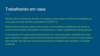 Trabalhando em casa
Muitos são os desafios devido à mudança acentuada na rotina de trabalho em
casa que ocorreu devido a pandemia COVID-19.
Desconfortos diários, dores articulares e musculares, problemas na postura
entre outros podem atrapalhar o rendimento e trazer problemas a longo prazo.
É pensando em mudar esse desconforto na rotina de quem trabalha em casa
que veremos a seguir exercícios de extrema importância a serem incorporados
para ajudar não apenas na produtividade do trabalho mas também na saúde
corporal.
 