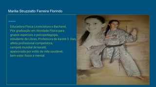 Marilia Struzziatto Ferreira Florindo
Educadora Física Licenciatura e Bacharel,
Pós graduação em Atividade Física para
grupos especiais e psicopedagogia,
estudante de Libras, Professora de karatê 3. Dan,
atleta profissional competidora,
campeã mundial de karatê,
apaixonada por estilo de vida saudável,
bem estar físico e mental.
 