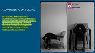 ALONGAMENTO DA COLUNA
Podemos alongar a coluna fazendo a
flexão do tronco para frente sentado na cadeira,
levando o braço e a cabeça em direção ao chão
e segurando por no mínimo 30 segundos
nesta posição exemplificada pelo foto para
promover alongamento e relaxamento
principalmente da região lombar.
 