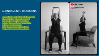 ALONGAMENTO DA COLUNA
Sentada na cadeira é a opção da foto esticar
e alongar os braços acima da cabeça,
mantendo a coluna e o pescoço reto
olhando para frente. Essa posição pode
ser mantida por no mínimo
30 segundos e repetida várias vezes
para relaxar toda musculatura dorsal.
 