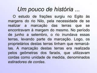 Um pouco de história ...
   O estudo de frações surgiu no Egito às
margens do rio Nilo, pela necessidade de se
realizar a marcação das terras que se
encontravam à margem do mesmo. No período
de junho a setembro, o rio inundava essas
terras, levando parte da marcação. Logo, os
proprietários destas terras tinham que remarcá-
las. A marcação destas terras era realizada
pelos geômetras dos faraós, que utilizavam
cordas como unidade de medida, denominados
estiradores de cordas.
 
