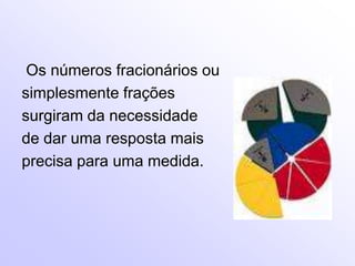 Os números fracionários ou
simplesmente frações
surgiram da necessidade
de dar uma resposta mais
precisa para uma medida.
 