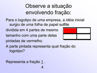Observe a situação
           envolvendo fração:
Para o logotipo de uma empresa, a idéia inicial
  surgiu de uma folha de papel sulfite
dividida em 4 partes de mesmo
tamanho com uma parte delas
pintadas de vermelho.
A parte pintada representa qual fração do
  logotipo?

Representa a fração 1 .
                    4
 