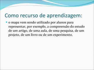 Como recurso de aprendizagem: o mapa vem sendo utilizado por alunos para representar, por exemplo, a compreensão do estudo de um artigo, de uma aula, de uma pesquisa, de um projeto, de um livro ou de um experimento.  