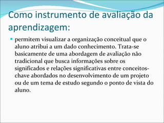 Como instrumento de avaliação da aprendizagem: permitem visualizar a organização conceitual que o aluno atribui a um dado conhecimento. Trata-se basicamente de uma abordagem de avaliação não tradicional que busca informações sobre os significados e relações significativas entre conceitos-chave abordados no desenvolvimento de um projeto ou de um tema de estudo segundo o ponto de vista do aluno. 