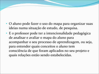 O aluno pode fazer o uso do mapa para organizar suas ideias numa situação de estudo, de pesquisa.  E o professor pode ter a intencionalidade pedagógica de analisar e avaliar o mapa do aluno para acompanhar o seu processo de aprendizagem, ou seja, para entender quais conceitos o aluno tem consciência de que foram aplicados no seu projeto e quais relações estão sendo estabelecidas.  