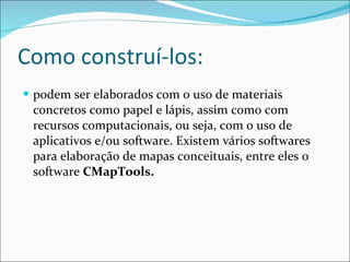 Como construí-los: podem ser elaborados com o uso de materiais concretos como papel e lápis, assim como com recursos computacionais, ou seja, com o uso de aplicativos e/ou software. Existem vários softwares para elaboração de mapas conceituais, entre eles o software  CMapTools. 