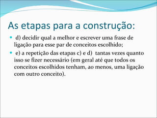 As etapas para a construção: d) decidir qual a melhor e escrever uma frase de ligação para esse par de conceitos escolhido; e) a repetição das etapas c) e d)  tantas vezes quanto isso se fizer necessário (em geral até que todos os conceitos escolhidos tenham, ao menos, uma ligação com outro conceito). 