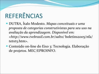 REFERÊNCIAS DUTRA, Ítalo Modesto.  Mapas conceituais e uma proposta de categorias construtivistas para seu uso na avaliação da aprendizagem. Disponível em: <http://www.tvebrasil.com.br/salto/  boletins2005/nfa/tetxt5.htm>.  Conteúdo on-line do Eixo 3: Tecnologia. Elaboração de projetos. MEC/EPROINFO. 