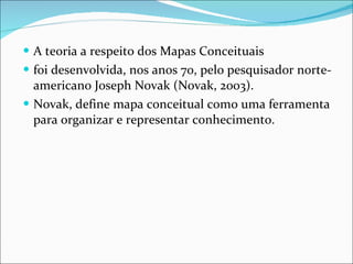 A teoria a respeito dos Mapas Conceituais foi desenvolvida, nos anos 70, pelo pesquisador norte-americano Joseph Novak (Novak, 2003). Novak, define mapa conceitual como uma ferramenta para organizar e representar conhecimento. 