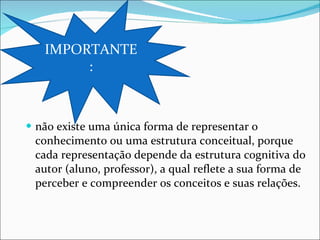 não existe uma única forma de representar o conhecimento ou uma estrutura conceitual, porque cada representação depende da estrutura cognitiva do autor (aluno, professor), a qual reflete a sua forma de perceber e compreender os conceitos e suas relações. IMPORTANTE: 