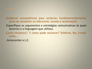 orientações




.Evidencie competências para reclamar, fundamentadamente,
   junto do vendedor ou fabricante. (anexe a reclamação)
.Especifique os argumentos e estratégias comunicativas às quais
   recorreu e a linguagem que utilizou.
.Como reclamou? E como pode reclamar? Telefone, fax, e-mail,
   carta,…
. Acrescentar a L.E.
 