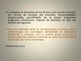 orientações




. Ex. Compare as televisões de há 50 anos com as mais recentes,
   em termos de duração das emissões, funcionalidades,
   programações, possibilidade de se gravar programas,
   programas interactivos, impacto da televisão na vida das
   famílias portuguesas.

. Faça uma avaliação social às transformações ocorridas com a
   modernização das tecnologias (dificuldade de adaptação,
   resistência à mudança, etc.) e associe essas mudanças à
   estruturação das empresas (entrada ou saída de profissionais)
   em função das novas tecnologias.

. Acrescentar a L.E.
 