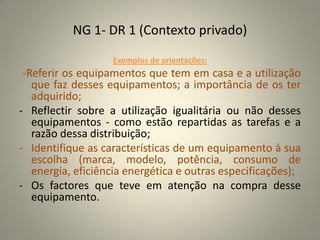 NG 1- DR 1 (Contexto privado)

                   Exemplos de orientações:
 -Referir os equipamentos que tem em casa e a utilização
   que faz desses equipamentos; a importância de os ter
   adquirido;
- Reflectir sobre a utilização igualitária ou não desses
   equipamentos - como estão repartidas as tarefas e a
   razão dessa distribuição;
- Identifique as características de um equipamento à sua
   escolha (marca, modelo, potência, consumo de
   energia, eficiência energética e outras especificações);
- Os factores que teve em atenção na compra desse
   equipamento.
 