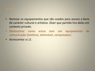 orientações




• Nomear os equipamentos que são usados para acesso a bens
  de carácter cultural e artístico. Dizer que partido tira deles em
  contexto privado.
• Demonstrar como actua com um equipamento de
  comunicação (telefone, telemóvel, computador).
• Acrescentar a L.E.
 