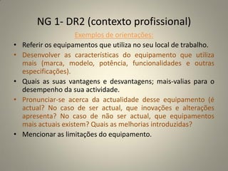 NG 1- DR2 (contexto profissional)
                     Exemplos de orientações:
•   Referir os equipamentos que utiliza no seu local de trabalho.
•   Desenvolver as características do equipamento que utiliza
    mais (marca, modelo, potência, funcionalidades e outras
    especificações).
•   Quais as suas vantagens e desvantagens; mais-valias para o
    desempenho da sua actividade.
•   Pronunciar-se acerca da actualidade desse equipamento (é
    actual? No caso de ser actual, que inovações e alterações
    apresenta? No caso de não ser actual, que equipamentos
    mais actuais existem? Quais as melhorias introduzidas?
•   Mencionar as limitações do equipamento.
 