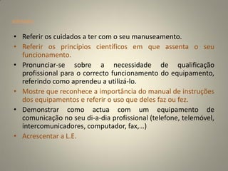 orientações


• Referir os cuidados a ter com o seu manuseamento.
• Referir os princípios científicos em que assenta o seu
  funcionamento.
• Pronunciar-se sobre a necessidade de qualificação
  profissional para o correcto funcionamento do equipamento,
  referindo como aprendeu a utilizá-lo.
• Mostre que reconhece a importância do manual de instruções
  dos equipamentos e referir o uso que deles faz ou fez.
• Demonstrar como actua com um equipamento de
  comunicação no seu di-a-dia profissional (telefone, telemóvel,
  intercomunicadores, computador, fax,…)
• Acrescentar a L.E.
 