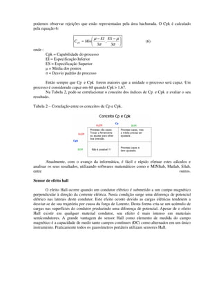podemos observar rejeições que estão representadas pela área hachurada. O Cpk é calculado
pela equação 6:

                                    µ − EI ES − µ 
                         C pk = Min       ,                      (6)
                                    3σ      3σ 
onde :
         Cpk = Capabilidade do processo
         EI = Especificação Inferior
         ES = Especificação Superior
         µ = Média dos pontos
         σ = Desvio padrão do processo

        Então sempre que Cp e Cpk forem maiores que a unidade o processo será capaz. Um
processo é considerado capaz em 4σ quando Cpk > 1,67.
        Na Tabela 2, pode-se correlacionar o conceito dos índices de Cp e Cpk e avaliar o seu
resultado.

Tabela 2 – Correlação entre os conceitos de Cp e Cpk.




        Atualmente, com o avanço da informática, é fácil e rápido efetuar estes cálculos e
analisar os seus resultados, utilizando softwares matemáticos como o MINItab, Matlab, Silab,
entre                                                                                outros.

Sensor de efeito hall

        O efeito Hall ocorre quando um condutor elétrico é submetido a um campo magnético
perpendicular à direção da corrente elétrica. Nesta condição surge uma diferença de potencial
elétrico nas laterais deste condutor. Este efeito ocorre devido as cargas elétricas tenderem a
desviar-se de sua trajetória por causa da força de Lorentz. Desta forma cria-se um acúmulo de
cargas nas superfícies do condutor produzindo uma diferença de potencial. Apesar de o efeito
Hall existir em qualquer material condutor, seu efeito é mais intenso em materiais
semicondutores. A grande vantagem do sensor Hall como elemento de medida do campo
magnético é a capacidade de medir tanto campos contínuos (DC) como alternados em um único
instrumento. Praticamente todos os gaussímetros portáteis utilizam sensores Hall.
 