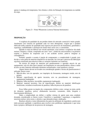 apenas à mudança de temperatura. Isto elimina o efeito da flutuação da temperatura na medida
da carga.




                 Figura 21 – Ponte Wheatstone (cortesia National Instruments)



PROPOSIÇÃO

         A exigência da qualidade de um produto dentro do mercado comercial é muito grande.
Atualmente com sistemas de qualidade cada vez mais abrangentes, exigem que o produto
fabricado tenha controles de qualidade mais rigorosa nos processos de manufatura, garantindo a
segurança, confiabilidade e satisfação do cliente final, neste caso, o consumidor.
         Quando se trata em fabricar um veículo automotor, essas normas e exigências são ainda
maiores. Imagine o cliente, comprando um carro “zero”, saindo da concessionária e na primeira
esquina o parafuso da suspensão cair e um acidente acorrer, pode-se imaginar as
conseqüências...
         Portanto, quando o assunto é junção de componentes, a complexidade é grande, pois
devido a vasta gama de materiais disponíveis no mercado, faz com que o processo de fabricação
seja bem estruturado para absorver todas as variações iminentes nos materiais.
         Na técnica de junção de materiais por parafusamento o operador através de um
equipamento, seja ele uma chave manual, um torquímetro ou uma parafusadeira, efetua a união
de dois ou mais materiais utilizando elementos normalizados, como parafusos e porcas.
         Alguns fatores devem ser levados em consideração quando a técnica de parafusamento é
utilizada, fatores como:
1. Mão-de-obra: erro do operador, uso impróprio da ferramenta, montagem errada, erro de
     projeto.
2. Método: especificação de aperto incorreta, erro no procedimento de montagem,
     equipamento inadequado.
3. Máquina: falha mecânica, inexatidão, equipamento inadequado.
4. Material: material incorreto, fora de especificação, defeito no material, lubrificação
     insuficiente, resistência insuficiente do parafuso, falha de processo do parafuso.

        Essas falhas geram na junção dos componentes defeitos como: estrago na junta, perda
do elemento (parafuso, porca), alinhamento incorreto, vazamento, ruído, desgaste e
funcionamento defeituoso.
        Dada a complexidade em definir o melhor sistema de aperto para uma condição
desejada, considerando os fatores (custo / benefício) x (qualidade / segurança), o engenheiro
necessita realizar vários testes e cálculos o que demanda tempo e dedicação.
        Realizar cálculos e testes laboratoriais faz parte da atribuição do engenheiro, porém nem
todos possuem agilidade e experiência para resolver estes problemas rapidamente o que torna
lento o projeto e definição de um processo de montagem.
 