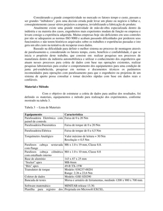 Considerando a grande competitividade no mercado os fatores tempo e custo, passam a
ser grandes “inibidores”, pois uma decisão errada pode levar um plano ou negócio à falhar e,
conseqüentemente causar sérios prejuízos a empresa, inviabilizando a fabricação do produto.
        Atualmente existe uma grande rotatividade de mão-de-obra especializada dentro da
indústria e na maioria dos casos, engenheiros mais experientes mudam de função ou empresa e
levam consigo a experiência adquirida. Muitas empresas hoje são deficientes em seus controles
por não se adequarem as normas ISO 9000 e acabam passando dificuldades por perderem seus
funcionários e não terem históricos arquivados sobre os trabalhos e experiências passadas e isto
gera um alto custo na tentativa de recuperar esses dados.
        Baseado na dificuldade para definir o melhor sistema no processo de montagem através
de parafusamento e, considerando os fatores tempo, custo, benefício e confiabilidade, é que se
inicia o propósito deste trabalho, que consiste em: realizar pesquisas nos processos de
manufatura dentro da indústria automobilística e utilizar o conhecimento dos engenheiros que
atuam nesses processos para coleta de dados com base nas operações existentes, realizar
pesquisas laboratoriais para avaliar o comportamento dos equipamentos para uma condição de
junta pré-estabelecida, pesquisar em normas e documentos técnicos os parâmetros
recomendados para operações com parafusamento para que o engenheiro ou projetista de um
sistema de aperto possa consultar e tomar decisões rápidas com base em dados reais e
confiáveis.

Material e Método

              Com o objetivo de estruturar a coleta de dados para análise dos resultados, foi
definido os materiais, equipamentos e método para realização dos experimentos, conforme
mostrado na tabela 3.

Tabela 3 – Lista de Materiais

Equipamento                  Característica
Parafusadeira Eletrônica com Faixa de 0 a 20 Nm
painel de controle.
Parafusadeira Pneumática     Faixa de torque de 0 a 20 Nm
Parafusadeira Elétrica           Faixa de torque de 0 a 4,5 Nm
Torquímetro Analógico            Valor máximo de leitura = 30 Nm
                                 Resolução = 0,5 Nm
Parafusos cabeça sextavada       M6 x 1.0 x 19 mm, Classe 8.8.
com flange
Parafusos cabeça cilíndrica      M4 x 1.0 x 10 mm, Classe 8.8
com entalhado interno
Base de alumínio                 143 x 87 x 25 mm
“Socket” apex                    MB-8mm
“Bits” apex                      49-B TX-15W
Transdutor de torque             Modelo: 038237-00201
                                 Range: 2,26 a 22,6 Nm
Coletor de dados                 Modelo: GSE 020290
Bancada de testes                Morsa e armário de ferramentas, medindo 1200 x 900 x 700 mm.
Software matemático             MINITAB release 13.30.
Planilha para registro      dos Projetada em Microsoft EXCEL.
 