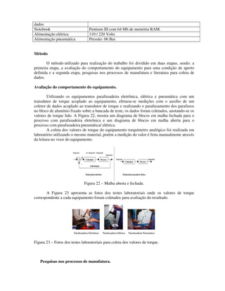 dados
Notebook                                      Pentium III com 64 Mb de memória RAM.
Alimentação elétrica                          110 / 220 Volts
Alimentação pneumática                        Pressão: 06 Bar.


Método

       O método utilizado para realização do trabalho foi dividido em duas etapas, sendo: a
primeira etapa, a avaliação do comportamento do equipamento para uma condição de aperto
definida e a segunda etapa, pesquisas nos processos de manufatura e literatura para coleta de
dados.

Avaliação do comportamento do equipamento.

        Utilizando os equipamentos parafusadeira eletrônica, elétrica e pneumática com um
transdutor de torque acoplado ao equipamento, efetuou-se medições com o auxílio de um
coletor de dados acoplado ao transdutor de torque e realizando o parafusamento dos parafusos
no bloco de alumínio fixado sobre a bancada de teste, os dados foram coletados, anotando-se os
valores de torque lido. A Figura 22, mostra um diagrama de blocos em malha fechada para o
processo com parafusadeira eletrônica e um diagrama de blocos em malha aberta para o
processo com parafusadeira pneumática/ elétrica.
        A coleta dos valores de torque do equipamento torquímetro analógico foi realizada em
laboratório utilizando o mesmo material, porém a medição do valor é feita manualmente através
da leitura no visor do equipamento.


                       Torque alvo        E=Torque alvo–Torque final
                                                                       Torque final
                           +         E                                                Torque alvo                                  Torque final
                                Σ        Controlador            Processo
                                                                                                      Controlador       Processo
                                     -
                                               realimentação


                                         Parafusadeira eletrônica                                   Parafusadeira pneum elétrica
                                                                                                                       ática/


                                         Figura 22 – Malha aberta e fechada.

       A Figura 23 apresenta as fotos dos testes laboratoriais onde os valores de torque
correspondente a cada equipamento foram coletados para avaliação do resultado.




                         Parafusadeira Eletrônica                   Parafusadeira Elétrica                 Parafusadeira Pneumática


Figura 23 – Fotos dos testes laboratoriais para coleta dos valores de torque.



   Pesquisas nos processos de manufatura.
 