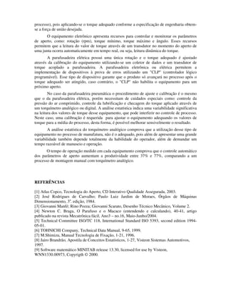 processo), pois aplicando-se o torque adequado conforme a especificação de engenharia obtem-
se a força de união desejada.
       O equipamento eletrônico apresenta recursos para controlar e monitorar os parâmetros
de aperto, como: rotação (rpm), torque mínimo, torque máximo e ângulo. Esses recursos
permitem que a leitura do valor de torque através de um transdutor no momento do aperto de
uma junta ocorra automaticamente em tempo real, ou seja, leitura dinâmica do torque.
       A parafusadeira elétrica possui uma única rotação e o torque adequado é ajustado
através da calibração do equipamento utilizando-se um coletor de dados e um transdutor de
torque acoplado a parafusadeira. A parafusadeira eletrônica ou elétrica permitem a
implementação de dispositivos à prova de erros utilizando um "CLP" (controlador lógico
programável). Esse tipo de dispositivo garante que o produto só avançará no processo após o
torque adequado ser atingido, caso contrário, o "CLP" não habilita o equipamento para um
próximo aperto.
        No caso da parafusadeira pneumática o procedimento de ajuste e calibração é o mesmo
que o da parafusadeira elétrica, porém necessitam de cuidados especiais como: controle da
pressão do ar comprimido, controle da lubrificação e checagem do torque aplicado através de
um torquímetro analógico ou digital. A análise estatística indica uma variabilidade significativa
na leitura dos valores de torque desse equipamento, que pode interferir no controle de processo.
Neste caso, uma calibração é requerida para ajustar o equipamento adequando os valores de
torque para a média do processo, desta forma, é possível melhorar sensivelmente o resultado.
        A análise estatística do torquímetro analógico comprova que a utilização desse tipo de
equipamento no processo de manufatura, não é o adequado, pois além de apresentar uma grande
variabilidade também depende totalmente da habilidade do operador, além de demandar um
tempo razoável de manuseio e operação.
       O tempo de operação medido em cada equipamento comprova que o controle automático
dos parâmetros de aperto aumentam a produtividade entre 37% e 77%, comparando a um
processo de montagem manual com torquímetro analógico.




REFERÊNCIAS

[1] Atlas Copco, Tecnologia do Aperto, CD Interativo Qualidade Assegurada, 2003.
[2] José Rodrigues de Carvalho; Paulo Luiz Jardim de Moraes, Órgãos de Máquinas
Dimensionamento, 3a. edição, 1984.
[3] Giovanni Manfé; Rino Pozza; Giovanni Scarato, Desenho Técnico Mecânico, Volume 2.
[4] Newton C. Braga, O Parafuso e o Macaco (entendendo e calculando), 40-41, artigo
publicado na revista Mecatrônica fácil, Ano3 – no.16, Maio-Junho/2004.
[5] Technical Committee ISO/TC 118, International Standard ISO 5393, second edition 1994-
05-01.
[6] TOHNICHI Company, Technical Data Manual, 9-65, 1999.
[7] M.Shimizu, Manual Tecnologia de Fixação, 1-21, 1996.
[8] Jairo Brandrão, Apostila de Conceitos Estatísticos, 1-27, Visteon Sistemas Automotivos,
1997.
[9] Software matemático MINITAB release 13.30, licensed for use by Visteon,
WNN1330.00973, Copyrigth © 2000.
 