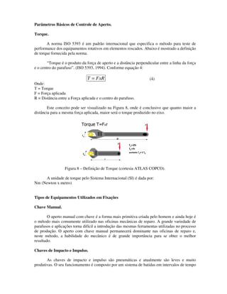 Parâmetros Básicos de Controle de Aperto.

Torque.

       A norma ISO 5393 é um padrão internacional que especifica o método para teste de
performance dos equipamentos rotativos em elementos roscados. Abaixo é mostrado a definição
de torque fornecida pela norma.

        “Torque é o produto da força de aperto e a distância perpendicular entre a linha da força
e o centro do parafuso”. (ISO 5393, 1994). Conforme equação 4:

                               T = FxR                               (4)
Onde:
T = Torque
F = Força aplicada
R = Distância entre a Força aplicada e o centro do parafuso.

        Este conceito pode ser visualizado na Figura 8, onde é conclusivo que quanto maior a
distância para a mesma força aplicada, maior será o torque produzido no eixo.




                  Figura 8 – Definição de Torque (cortesia ATLAS COPCO).

     A unidade de torque pelo Sistema Internacional (SI) é dada por:
Nm (Newton x metro)


Tipos de Equipamentos Utilizados em Fixações

Chave Manual.

        O aperto manual com chave é a forma mais primitiva criada pelo homem e ainda hoje é
o método mais comumente utilizado nas oficinas mecânicas de reparo. A grande variedade de
parafusos e aplicações torna difícil a introdução das mesmas ferramentas utilizadas no processo
de produção. O aperto com chave manual permanecerá dominante nas oficinas de reparo e,
neste método, a habilidade do mecânico é de grande importância para se obter o melhor
resultado.

Chaves de Impacto e Impulso.

       As chaves de impacto e impulso são pneumáticas e atualmente são leves e muito
produtivas. O seu funcionamento é composto por um sistema de batidas em intervalos de tempo
 