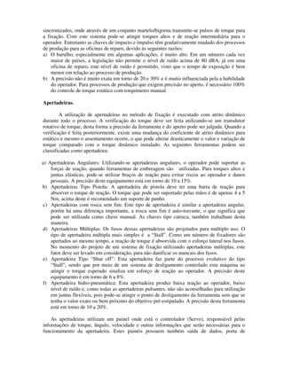 sincronizados, onde através de um conjunto martelo/bigorna transmite-se pulsos de torque para
a fixação. Com este sistema pode-se atingir torques altos e de reação intermediária para o
operador. Entretanto as chaves de impacto e impulso têm gradativamente mudado dos processos
de produção para as oficinas de reparo, devido às seguintes razões:
a) O barulho, especialmente em algumas aplicações, é muito alto. Em um número cada vez
    maior de países, a legislação não permite o nível de ruído acima de 80 dBA, já em uma
    oficina de reparo, este nível de ruído é permitido, visto que o tempo de exposição é bem
    menor em relação ao processo de produção.
b) A precisão não é muito exata em torno de 20 e 30% e é muito influenciada pela a habilidade
    do operador. Para processos de produção que exigem precisão no aperto, é necessário 100%
    do controle de torque estático com torquímetro manual.

Apertadeiras.

        A utilização de apertadeiras no método de fixação é executado com atrito dinâmico
durante todo o processo. A verificação do torque deve ser feita utilizando-se um transdutor
rotativo de torque, desta forma a precisão da ferramenta e do aperto pode ser julgada. Quando a
verificação é feita posteriormente, existe uma mudança do coeficiente de atrito dinâmico para
estático e mesmo o assentamento ocorre, o que pode alterar drasticamente o valor e variação de
torque comparado com o torque dinâmico instalado. As seguintes ferramentas podem ser
classificadas como apertadeira:

a) Apertadeiras Angulares: Utilizando-se apertadeiras angulares, o operador pode suportar as
    forças de reação, quando ferramentas de embreagem são utilizadas. Para torques altos e
    juntas elásticas, pode-se utilizar braços de reação para evitar riscos ao operador e danos
    pessoais. A precisão deste equipamento está em torno de 10 a 15%.
b) Apertadeiras Tipo Pistola: A apertadeira de pistola deve ter uma barra de reação para
    absorver o torque de reação. O torque que pode ser suportado pelas mãos é de apenas 4 a 5
    Nm, acima deste é recomendado um suporte de punho.
 c) Apertadeiras com rosca sem fim: Este tipo de apertadeira é similar a apertadeira angular,
    porém há uma diferença importante, a rosca sem fim é auto-travante, o que significa que
    pode ser utilizada como chave manual. As chaves tipo catraca, também trabalham desta
    maneira.
d) Apertadeiras Múltiplas: Os fusos dessas apertadeiras são projetados para múltiplo uso. O
    tipo de apertadeira múltipla mais simples é a “Stall”. Como um número de fixadores são
    apertados ao mesmo tempo, a reação de torque é absorvida com o esforço lateral nos fusos.
    No momento do projeto de um sistema de fixação utilizando apertadeiras múltiplas, este
    fator deve ser levado em consideração, para não danificar os mancais dos fusos.
e) Apertadeira Tipo “Shut off”: Esta apertadeira faz parte do processo evolutivo do tipo
    “Stall”, sendo que por meio de um sistema de desligamento controlado esta máquina ao
    atingir o torque esperado sinaliza em esforço de reação ao operador. A precisão deste
    equipamento é em torno de 6 a 8%.
f) Apertadeira hidro-pneumática: Esta apertadeira produz baixa reação ao operador, baixo
    nível de ruído e, como todas as apertadeiras pulsantes, não são aconselhadas para utilização
    em juntas flexíveis, pois pode-se atingir o ponto de desligamento da ferramenta sem que se
    tenha o valor exato ou bem próximo do objetivo pré-estipulado. A precisão desta ferramenta
    está em torno de 10 a 20%.

    As apertadeiras utilizam um painel onde está o controlador (Servo), responsável pelas
informações de torque, ângulo, velocidade e outras informações que serão necessárias para o
funcionamento da apertadeira. Estes painéis possuem também saída de dados, porta de
 