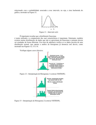 relacionado com a probabilidade associada a esse intervalo, ou seja, a área hachurada do
gráfico, mostrado na Figura 11.




                                                          a     b
                                      Figura 11 – Intervalo (a,b)

        É importante ressaltar que a distribuição Gaussiana
é muito utilizada e a compreensão das suas características é importante. Entretanto, também
existem muitas distribuições de dados que não se aproximam da Gaussiana e portanto devem
ser estudadas de forma diferente. Um teste de aderência verifica se os dados provêm de uma
distribuição normal, mas apenas a análise do histograma já denuncia este desvio, como
mostrado nas Figuras 12, 13 e 14.

       Verifique alguns casos clássicos:
                                LIE              LSE




                                                      Distribuição truncada – O lote
                                                   provavelmente sofreu uma inspeção
                                                   100% , onde foram retiradas as peças
                                                     além do LSE – Não há o ajuste a
                                                           distribuição normal.



                                                       Dispersão alta – Probabilidade de
                                                          produção de peças além do
                                                       especificado. Requer a redução da
                                                          variação e não necessita de
                                                           deslocamento da média.




       Figura 12 – Interpretação de Histograma 1 (cortesia VISTEON).

                                                 Possível manipulação de dados
                                                   que estavam além do LSE.
                                                  Não há o ajuste à distribuição
                                                             normal.




                                                 Possível falta de discriminação
                                                 ( resolução ) do instrumento de
                                                    medição. Não há o ajuste à
                                                       distribuição normal.




Figura 13 – Interpretação de Histograma 2 (cortesia VISTEON).
 