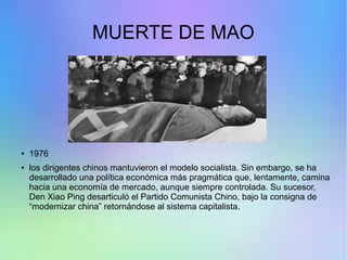 MUERTE DE MAO
●
1976
● los dirigentes chinos mantuvieron el modelo socialista. Sin embargo, se ha
desarrollado una política económica más pragmática que, lentamente, camina
hacia una economía de mercado, aunque siempre controlada. Su sucesor,
Den Xiao Ping desarticuló el Partido Comunista Chino, bajo la consigna de
“modernizar china” retornándose al sistema capitalista.
 